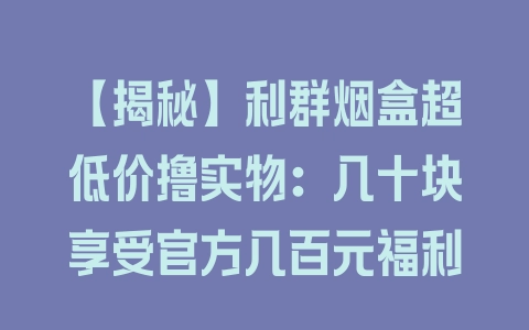 【揭秘】利群烟盒超低价撸实物：几十块享受官方几百元福利 - 塑业网