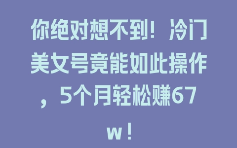 你绝对想不到！冷门美女号竟能如此操作，5个月轻松赚67w! - 塑业网