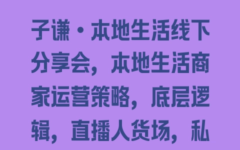 子谦·本地生活线下分享会，本地生活商家运营策略，底层逻辑，直播人货场，私域运营 - 塑业网