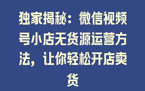 独家揭秘：微信视频号小店无货源运营方法，让你轻松开店卖货 - 塑业网